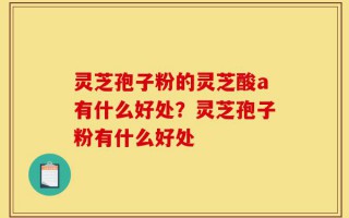 灵芝孢子粉的灵芝酸a有什么好处？灵芝孢子粉有什么好处