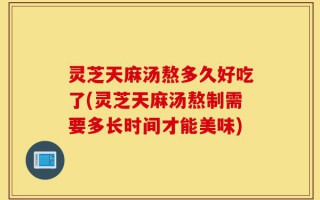 灵芝天麻汤熬多久好吃了(灵芝天麻汤熬制需要多长时间才能美味)