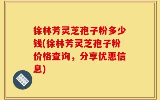 徐林芳灵芝孢子粉多少钱(徐林芳灵芝孢子粉价格查询，分享优惠信息)