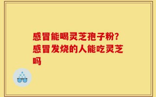 感冒能喝灵芝孢子粉？感冒发烧的人能吃灵芝吗