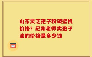 山东灵芝孢子粉破壁机价格？纪刚老师卖孢子油的价格是多少钱
