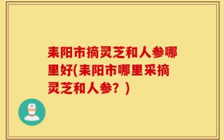 耒阳市摘灵芝和人参哪里好(耒阳市哪里采摘灵芝和人参？)