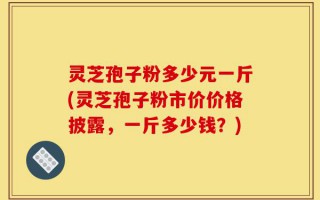 灵芝孢子粉多少元一斤(灵芝孢子粉市价价格披露，一斤多少钱？)