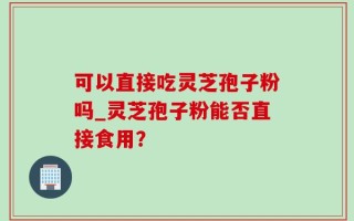 可以直接吃灵芝孢子粉吗_灵芝孢子粉能否直接食用？