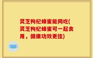 灵芝枸杞蜂蜜能同吃(灵芝枸杞蜂蜜可一起食用，健康功效更佳)