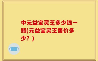 中元益宝灵芝多少钱一瓶(元益宝灵芝售价多少？)