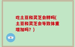 吃土豆和灵芝会胖吗(土豆和灵芝会导致体重增加吗？)