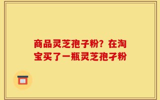 商品灵芝孢子粉？在淘宝买了一瓶灵芝孢孑粉
