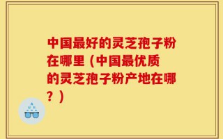中国最好的灵芝孢子粉在哪里 (中国最优质的灵芝孢子粉产地在哪？)