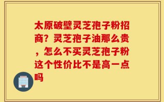 太原破壁灵芝孢子粉招商？灵芝孢子油那么贵，怎么不买灵芝孢子粉这个性价比不是高一点吗