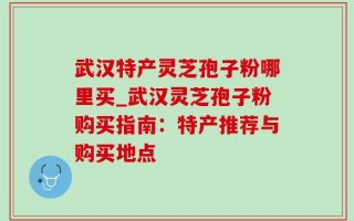 武汉特产灵芝孢子粉哪里买_武汉灵芝孢子粉购买指南：特产推荐与购买地点