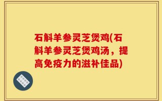 石斛羊参灵芝煲鸡(石斛羊参灵芝煲鸡汤，提高免疫力的滋补佳品)