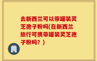去新西兰可以带罐装灵芝孢子粉吗(在新西兰旅行可携带罐装灵芝孢子粉吗？)