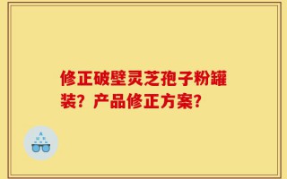 修正破壁灵芝孢子粉罐装？产品修正方案？