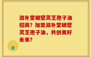 滋补堂破壁灵芝孢子油招商？加盟滋补堂破壁灵芝孢子油，共创美好未来？