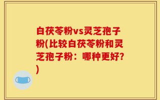 白茯苓粉vs灵芝孢子粉(比较白茯苓粉和灵芝孢子粉：哪种更好？)