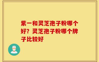 紫一和灵芝孢子粉哪个好？灵芝孢子粉哪个牌子比较好