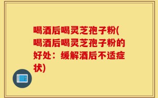 喝酒后喝灵芝孢子粉(喝酒后喝灵芝孢子粉的好处：缓解酒后不适症状)
