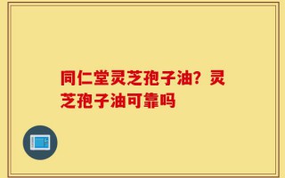 同仁堂灵芝孢子油？灵芝孢子油可靠吗