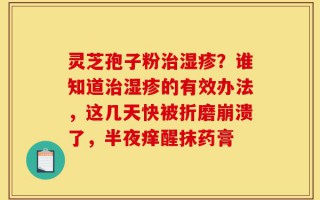 灵芝孢子粉治湿疹？谁知道治湿疹的有效办法，这几天快被折磨崩溃了，半夜痒醒抹药膏