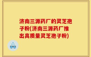 济南三源药厂的灵芝孢子粉(济南三源药厂推出高质量灵芝孢子粉)