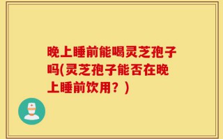晚上睡前能喝灵芝孢子吗(灵芝孢子能否在晚上睡前饮用？)