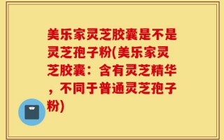 美乐家灵芝胶囊是不是灵芝孢子粉(美乐家灵芝胶囊：含有灵芝精华，不同于普通灵芝孢子粉)