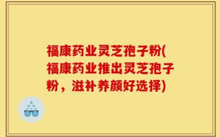 福康药业灵芝孢子粉(福康药业推出灵芝孢子粉，滋补养颜好选择)