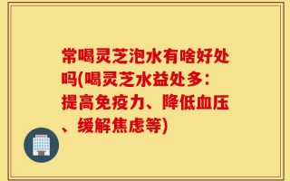 常喝灵芝泡水有啥好处吗(喝灵芝水益处多：提高免疫力、降低血压、缓解焦虑等)