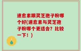 速愈素跟灵芝孢子粉哪个好(速愈素与灵芝孢子粉哪个更适合？比较一下！)