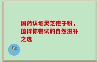 国药认证灵芝孢子粉，值得你尝试的自然滋补之选