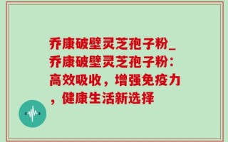乔康破壁灵芝孢子粉_乔康破壁灵芝孢子粉：高效吸收，增强免疫力，健康生活新选择