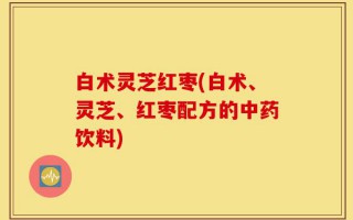 白术灵芝红枣(白术、灵芝、红枣配方的中药饮料)