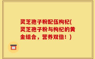 灵芝孢子粉配伍枸杞(灵芝孢子粉与枸杞的黄金组合，营养双倍！)