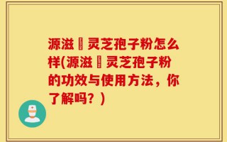 源滋湶灵芝孢子粉怎么样(源滋湶灵芝孢子粉的功效与使用方法，你了解吗？)