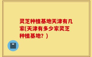 灵芝种植基地天津有几家(天津有多少家灵芝种植基地？)