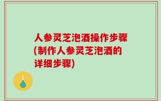 人参灵芝泡酒操作步骤(制作人参灵芝泡酒的详细步骤)