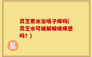 灵芝煮水治嗓子痒吗(灵芝水可缓解喉咙痒感吗？)