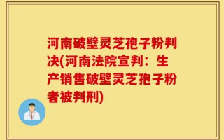 河南破壁灵芝孢子粉判决(河南法院宣判：生产销售破壁灵芝孢子粉者被判刑)