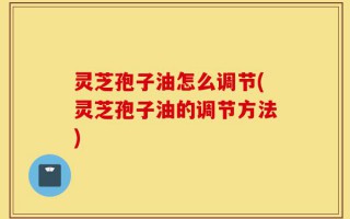灵芝孢子油怎么调节(灵芝孢子油的调节方法)