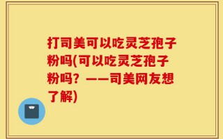 打司美可以吃灵芝孢子粉吗(可以吃灵芝孢子粉吗？——司美网友想了解)