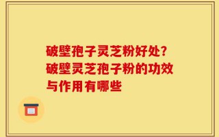 破壁孢子灵芝粉好处？破壁灵芝孢子粉的功效与作用有哪些