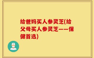 给爸妈买人参灵芝(给父母买人参灵芝——保健首选)