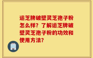 运芝牌破壁灵芝孢子粉怎么样？了解运芝牌破壁灵芝孢子粉的功效和使用方法？
