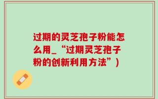 过期的灵芝孢子粉能怎么用_“过期灵芝孢子粉的创新利用方法”)