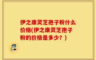 伊之康灵芝孢子粉什么价格(伊之康灵芝孢子粉的价格是多少？)