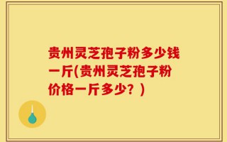 贵州灵芝孢子粉多少钱一斤(贵州灵芝孢子粉价格一斤多少？)