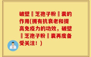 破壁靈芝孢子粉膠囊的作用(拥有抗衰老和提高免疫力的功效，破壁靈芝孢子粉膠囊再度备受关注！)