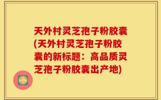 天外村灵芝孢子粉胶囊(天外村灵芝孢子粉胶囊的新标题：高品质灵芝孢子粉胶囊出产地)