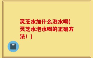 灵芝水加什么泡水喝(灵芝水泡水喝的正确方法！)